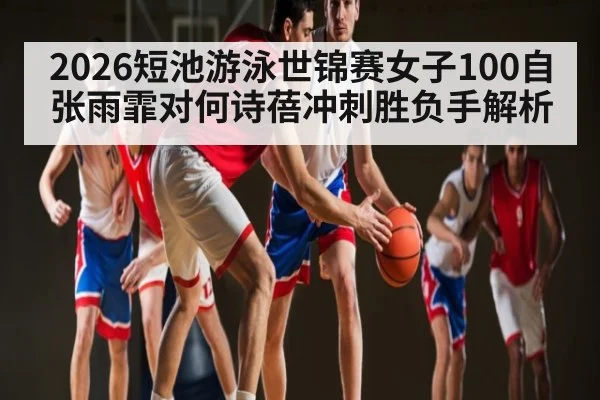 2026短池游泳世锦赛女子100自张雨霏对何诗蓓冲刺胜负手解析