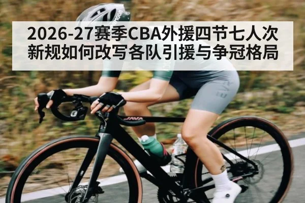 2026-27赛季CBA外援四节七人次新规如何改写各队引援与争冠格局
